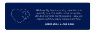 a quote from generation alpha book which says "while quality time is a worthy aspiration, it is quantity time that matters more to children. bonding moments can't be curated - they just happen, but they require presence and time,